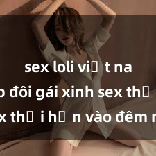 sex loli việt nam Cặp đôi gái xinh sex thổi hồn vào đêm muộn