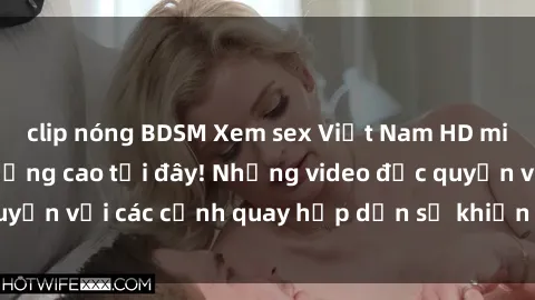 clip nóng BDSM Xem sex Việt Nam HD miễn phí và chất lượng cao tại đây! Những video độc quyền với các cảnh quay hấp dẫn sẽ khiến bạn mãn nhãn.