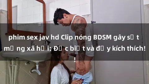 phim sex jav hd Clip nóng BDSM gây sốt mạng xã hội: Đặc biệt và đầy kích thích!