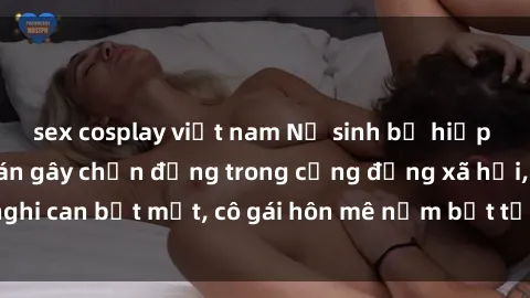 sex cosplay việt nam Nữ sinh bị hiếp dâm bạo lực: Vụ án gây chấn động trong cộng đồng xã hội, nghi can bịt mặt, cô gái hôn mê nằm bất tỉnh trên giường bệnh.
