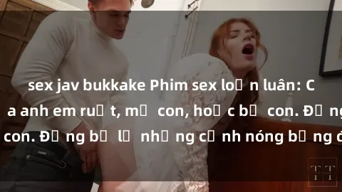 sex jav bukkake Phim sex loạn luân: Cuộc tình cấm kỵ của anh em ruột, mẹ con, hoặc bố con. Đừng bỏ lỡ những cảnh nóng bỏng đốt mắt này!