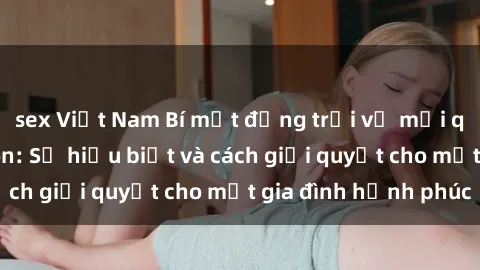sex Việt Nam Bí mật động trời về mối quan hệ sex cha con: Sự hiểu biết và cách giải quyết cho một gia đình hạnh phúc