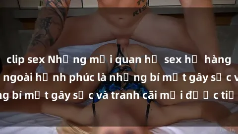 clip sex Những mối quan hệ sex họ hàng: Đằng sau vẻ bề ngoài hạnh phúc là những bí mật gây sốc và tranh cãi mới được tiết lộ