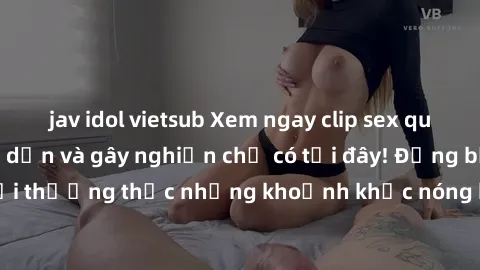 jav idol vietsub Xem ngay clip sex quay lén cực kỳ hấp dẫn và gây nghiện chỉ có tại đây! Đừng bỏ lỡ cơ hội thưởng thức những khoảnh khắc nóng bỏng không thể nào quên được!