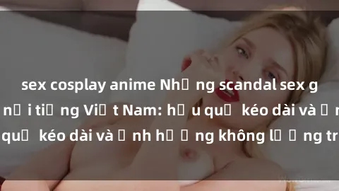 sex cosplay anime Những scandal sex gây sốc của người nổi tiếng Việt Nam: hậu quả kéo dài và ảnh hưởng không lường trước
