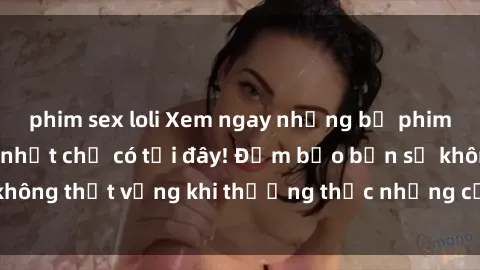 phim sex loli Xem ngay những bộ phim sex HD hấp dẫn nhất chỉ có tại đây! Đảm bảo bạn sẽ không thất vọng khi thưởng thức những cảnh nóng bỏng này.