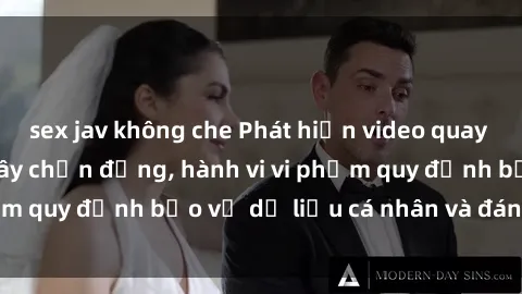 sex jav không che Phát hiện video quay lén sex khách sạn gây chấn động, hành vi vi phạm quy định bảo vệ dữ liệu cá nhân và đáng lên án