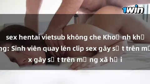 sex hentai vietsub không che Khoảnh khắc nóng bỏng: Sinh viên quay lén clip sex gây sốt trên mạng xã hội