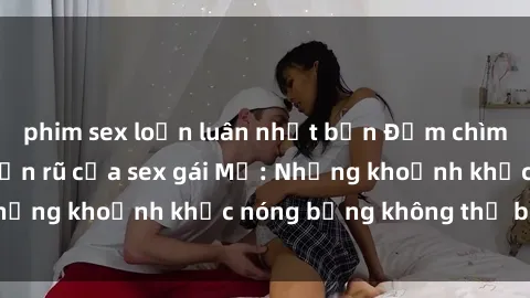phim sex loạn luân nhật bản Đắm chìm trong vẻ đẹp quyến rũ của sex gái Mỹ: Những khoảnh khắc nóng bỏng không thể bỏ lỡ!