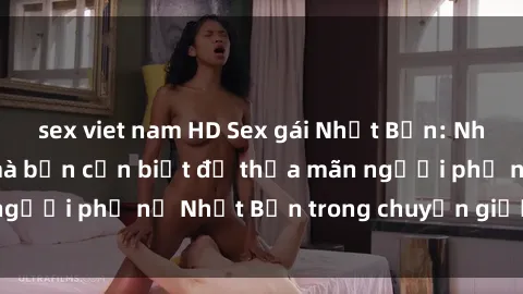 sex viet nam HD Sex gái Nhật Bản: Những điều bí mật mà bạn cần biết để thỏa mãn người phụ nữ Nhật Bản trong chuyện giường chiếu