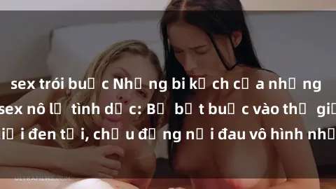 sex trói buộc Những bi kịch của những người trở thành sex nô lệ tình dục: Bị bắt buộc vào thế giới đen tối, chịu đựng nỗi đau vô hình nhưng cảm xúc tan nát.