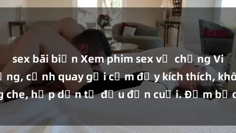 sex bãi biển Xem phim sex vợ chồng Vietsub cực nóng bỏng, cảnh quay gợi cảm đầy kích thích, không che, hấp dẫn từ đầu đến cuối. Đảm bảo làm hài lòng khán giả.