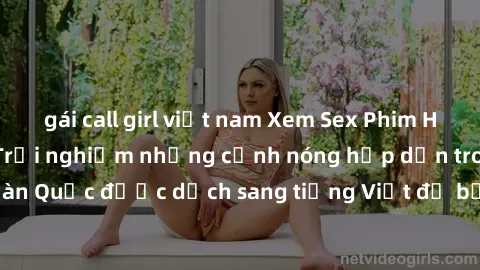 gái call girl việt nam Xem Sex Phim Hàn Quốc Vietsub - Trải nghiệm những cảnh nóng hấp dẫn trong các bộ phim Hàn Quốc được dịch sang tiếng Việt để bạn thưởng thức. Bất ngờ và mãn nhãn!