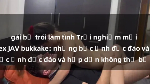gái bị trói làm tình Trải nghiệm mới mẻ với thể loại sex JAV bukkake: những bức ảnh độc đáo và hấp dẫn không thể bỏ lỡ!
