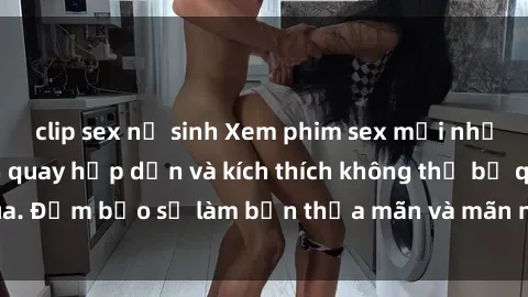 clip sex nữ sinh Xem phim sex mới nhất với những cảnh quay hấp dẫn và kích thích không thể bỏ qua. Đảm bảo sẽ làm bạn thỏa mãn và mãn nhãn từ đầu đến cuối.