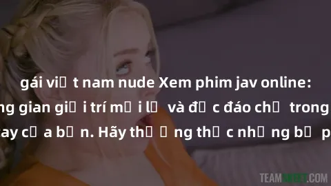gái việt nam nude Xem phim jav online: trải nghiệm không gian giải trí mới lạ và độc đáo chỉ trong tầm tay của bạn. Hãy thưởng thức những bộ phim nóng bỏng ngay hôm nay!