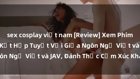 sex cosplay việt nam [Review] Xem Phim JAV Việt Sub - Sự Kết Hợp Tuyệt Vời Giữa Ngôn Ngữ Việt và JAV, Đánh Thức Cảm Xúc Khán Giả!
