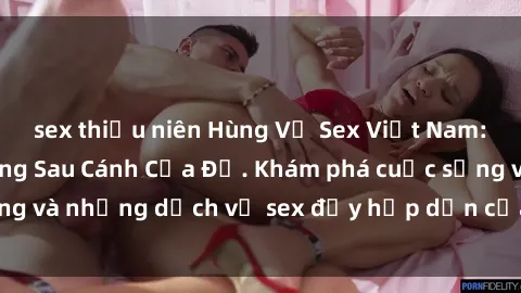sex thiếu niên Hùng Vỹ Sex Việt Nam: Những Bí Mật Đằng Sau Cánh Cửa Đỏ. Khám phá cuộc sống và những dịch vụ sex đầy hấp dẫn của người Việt Nam.