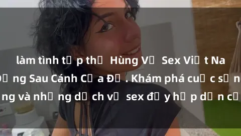 làm tình tập thể Hùng Vỹ Sex Việt Nam: Những Bí Mật Đằng Sau Cánh Cửa Đỏ. Khám phá cuộc sống và những dịch vụ sex đầy hấp dẫn của người Việt Nam.