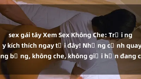 sex gái tây Xem Sex Không Che: Trải nghiệm mới lạ và đầy kích thích ngay tại đây! Những cảnh quay nóng bỏng, không che, không giới hạn đang chờ đón bạn. Đừng bỏ lỡ!
