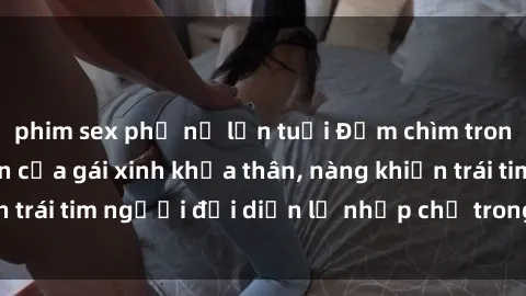 phim sex phụ nữ lớn tuổi Đắm chìm trong vẻ đẹp tự nhiên của gái xinh khỏa thân, nàng khiến trái tim người đối diện lỡ nhịp chỉ trong một cái nhìn.