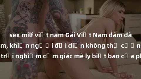sex milf việt nam Gái Việt Nam dâm đãng làm tình say đắm, khiến người đối diện không thể cưỡng lại được. Hãy trải nghiệm cảm giác mê ly biết bao của phong cách yêu đương đậm chất dân tộc!
