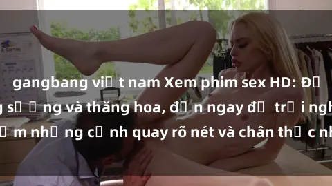 gangbang việt nam Xem phim sex HD: Đỉnh cao của sự sung sướng và thăng hoa, đến ngay để trải nghiệm những cảnh quay rõ nét và chân thực nhất. Hãy cùng khám phá!