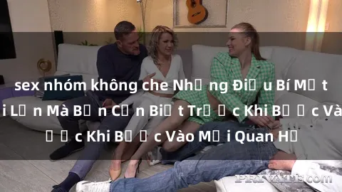 sex nhóm không che Những Điều Bí Mật Về Sex Người Lớn Mà Bạn Cần Biết Trước Khi Bước Vào Mối Quan Hệ