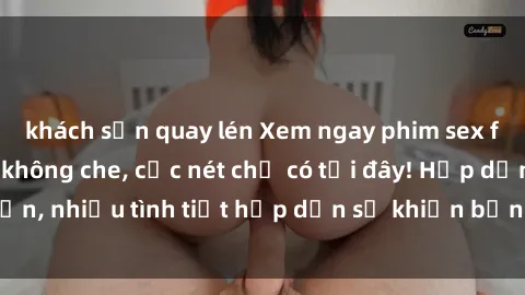 khách sạn quay lén Xem ngay phim sex full HD đỉnh cao, không che, cực nét chỉ có tại đây! Hấp dẫn, nhiều tình tiết hấp dẫn sẽ khiến bạn thỏa mãn đắm say.