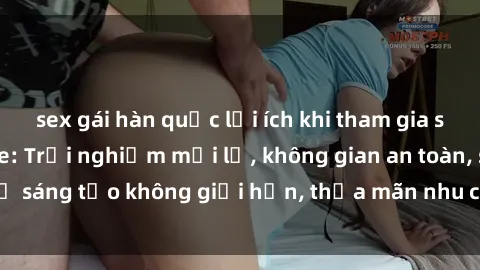 sex gái hàn quốc lợi ích khi tham gia sex online không che: Trải nghiệm mới lạ, không gian an toàn, sự sáng tạo không giới hạn, thỏa mãn nhu cầu tình dục của bạn.