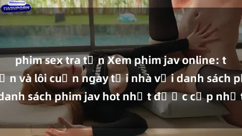 phim sex tra tấn Xem phim jav online: trải nghiệm hấp dẫn và lôi cuốn ngay tại nhà với danh sách phim jav hot nhất được cập nhật liên tục.