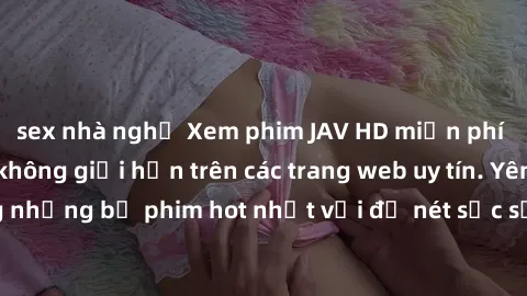 sex nhà nghỉ Xem phim JAV HD miễn phí chất lượng cao, không giới hạn trên các trang web uy tín. Yên tâm tận hưởng những bộ phim hot nhất với độ nét sắc sảo, đẹp mắt ngay tại nhà. Hãy trải nghiệm ngay!