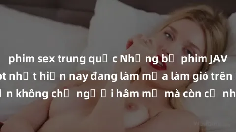 phim sex trung quốc Những bộ phim JAV idol không che hot nhất hiện nay đang làm mưa làm gió trên mạng, hấp dẫn không chỉ người hâm mộ mà còn cả những ai mới tìm hiểu về thể loại này!