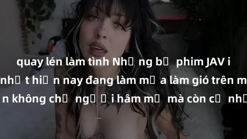 quay lén làm tình Những bộ phim JAV idol không che hot nhất hiện nay đang làm mưa làm gió trên mạng, hấp dẫn không chỉ người hâm mộ mà còn cả những ai mới tìm hiểu về thể loại này!
