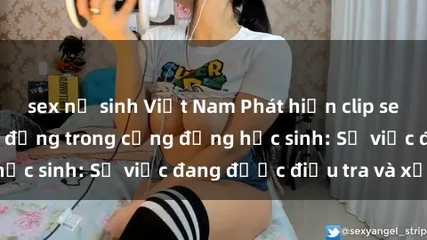 sex nữ sinh Việt Nam Phát hiện clip sex nữ sinh gây chấn động trong cộng đồng học sinh: Sự việc đang được điều tra và xử lý