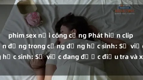 phim sex nơi công cộng Phát hiện clip sex nữ sinh gây chấn động trong cộng đồng học sinh: Sự việc đang được điều tra và xử lý