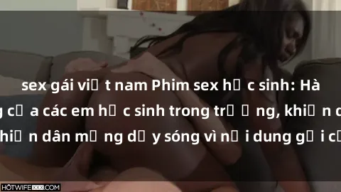 sex gái việt nam Phim sex học sinh: Hành động nóng bỏng của các em học sinh trong trường, khiến dân mạng dậy sóng vì nội dung gợi cảm và kích thích.