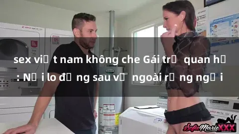 sex việt nam không che Gái trẻ quan hệ: Nỗi lo đằng sau vẻ ngoài rạng ngời