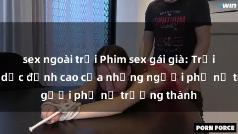 sex ngoài trời Phim sex gái già: Trải nghiệm tình dục đỉnh cao của những người phụ nữ trưởng thành