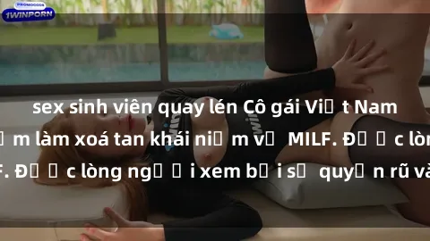 sex sinh viên quay lén Cô gái Việt Nam xinh đẹp và gợi cảm làm xoá tan khái niệm về MILF. Được lòng người xem bởi sự quyến rũ và dễ thương.