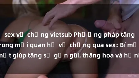 sex vợ chồng vietsub Phương pháp tăng cường gắn kết trong mối quan hệ vợ chồng qua sex: Bí mật giúp tăng sự gần gũi, thăng hoa và hạnh phúc cho cặp đôi