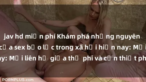 jav hd miễn phí Khám phá những nguyên nhân và hậu quả của sex bạo lực trong xã hội hiện nay: Mối liên hệ giữa thị phi và cần thiết phải ngăn chặn.
