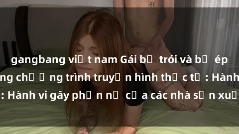 gangbang việt nam Gái bị trói và bị ép buộc làm tình trong chương trình truyền hình thực tế: Hành vi gây phẫn nộ của các nhà sản xuất và người xem.