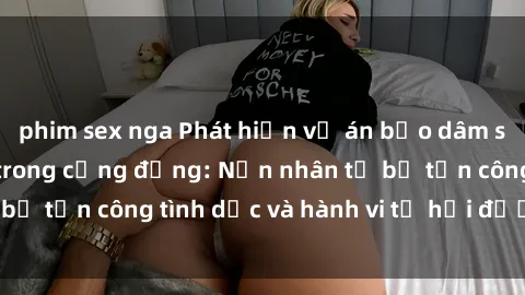 phim sex nga Phát hiện vụ án bạo dâm sex gây chấn động trong cộng đồng: Nạn nhân tố bị tấn công tình dục và hành vi tệ hại được tiết lộ