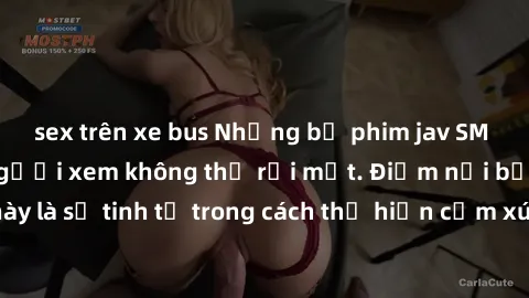 sex trên xe bus Những bộ phim jav SM không che khiến người xem không thể rời mắt. Điểm nổi bật của thể loại này là sự tinh tế trong cách thể hiện cảm xúc và sự hấp dẫn của những cảnh quay.