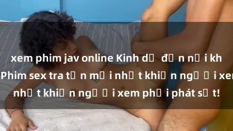 xem phim jav online Kinh dị đến nỗi không thể tin nổi: Phim sex tra tấn mới nhất khiến người xem phải phát sốt!