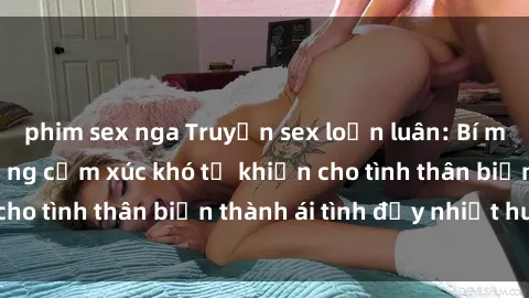 phim sex nga Truyện sex loạn luân: Bí mật gia đình và những cảm xúc khó tả khiến cho tình thân biến thành ái tình đầy nhiệt huyết
