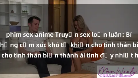phim sex anime Truyện sex loạn luân: Bí mật gia đình và những cảm xúc khó tả khiến cho tình thân biến thành ái tình đầy nhiệt huyết