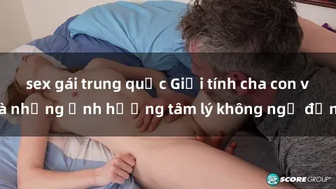 sex gái trung quốc Giới tính cha con và những ảnh hưởng tâm lý không ngờ đến
