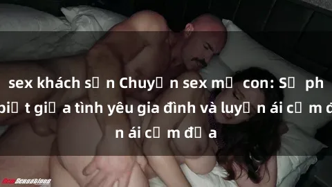 sex khách sạn Chuyện sex mẹ con: Sự phân biệt giữa tình yêu gia đình và luyến ái cấm địa